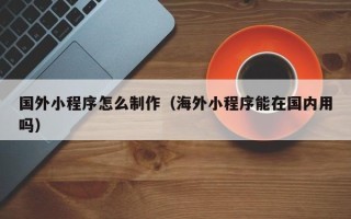 柳林国外小程序怎么制作（海外小程序能在国内用吗）