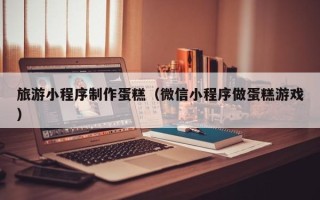 柳林旅游小程序制作蛋糕（微信小程序做蛋糕游戏）